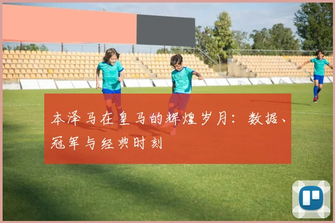 本泽马在皇马的辉煌岁月:数据、冠军与经典时刻