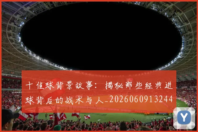 十佳球背景故事:揭秘那些经典进球背后的战术与人_20260609132445