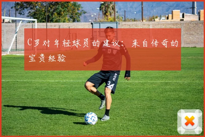 C罗对年轻球员的建议：来自传奇的宝贵经验