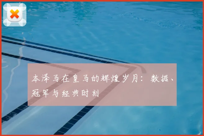 本泽马在皇马的辉煌岁月:数据、冠军与经典时刻