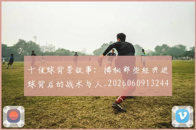 十佳球背景故事:揭秘那些经典进球背后的战术与人_20260609132445