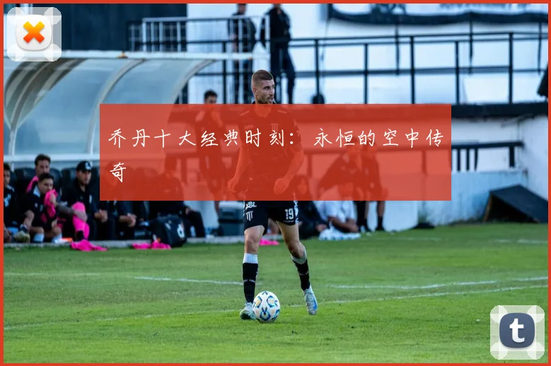 乔丹十大经典时刻：永恒的空中传奇