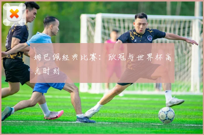 姆巴佩经典比赛：欧冠与世界杯高光时刻