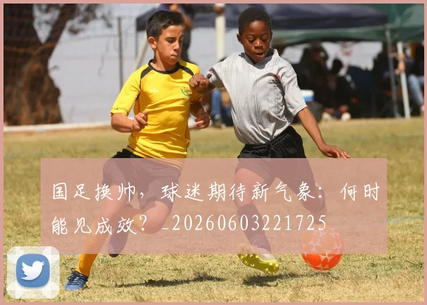 国足换帅,球迷期待新气象:何时能见成效?_20260603221725